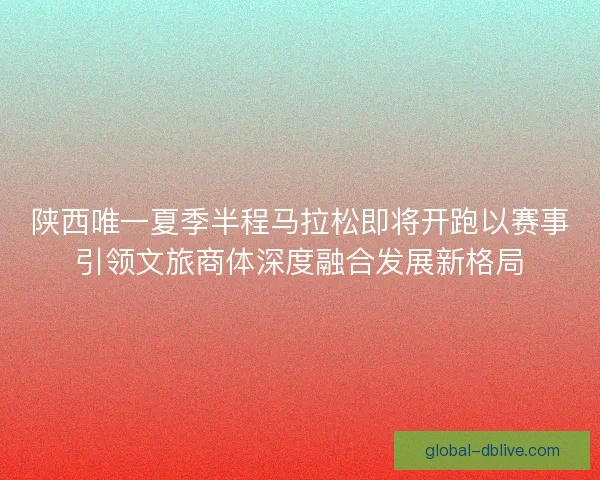 陕西唯一夏季半程马拉松即将开跑以赛事引领文旅商体深度融合发展新格局