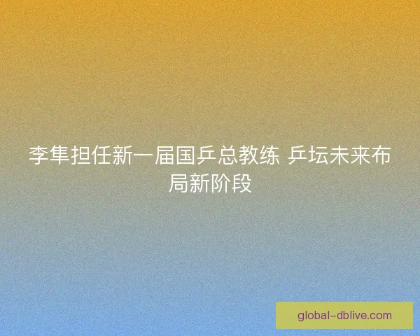李隼担任新一届国乒总教练 乒坛未来布局新阶段
